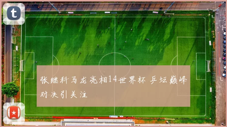 张继科马龙亮相14世界杯 乒坛巅峰对决引关注