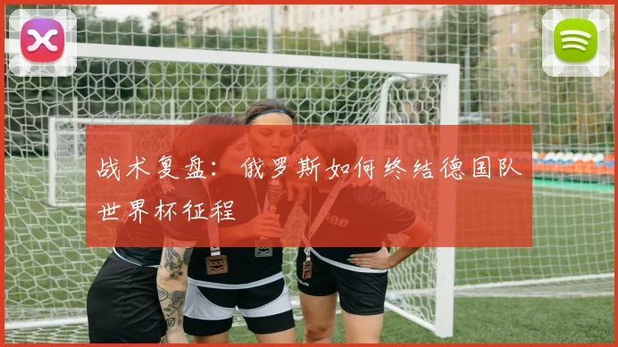 战术复盘：俄罗斯如何终结德国队世界杯征程