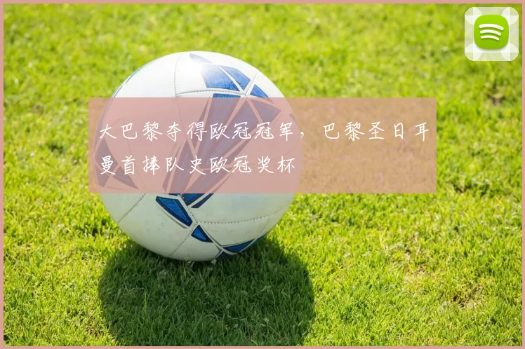 大巴黎夺得欧冠冠军，巴黎圣日耳曼首捧队史欧冠奖杯