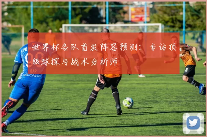 世界杯各队首发阵容预测：专访顶级球探与战术分析师