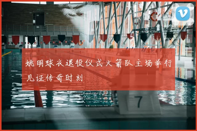 姚明球衣退役仪式火箭队主场举行见证传奇时刻