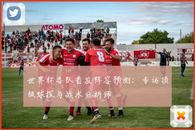 世界杯各队首发阵容预测:专访顶级球探与战术分析师