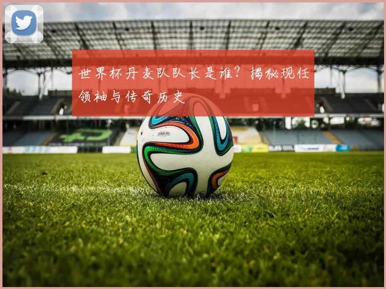 世界杯丹麦队队长是谁?揭秘现任领袖与传奇历史