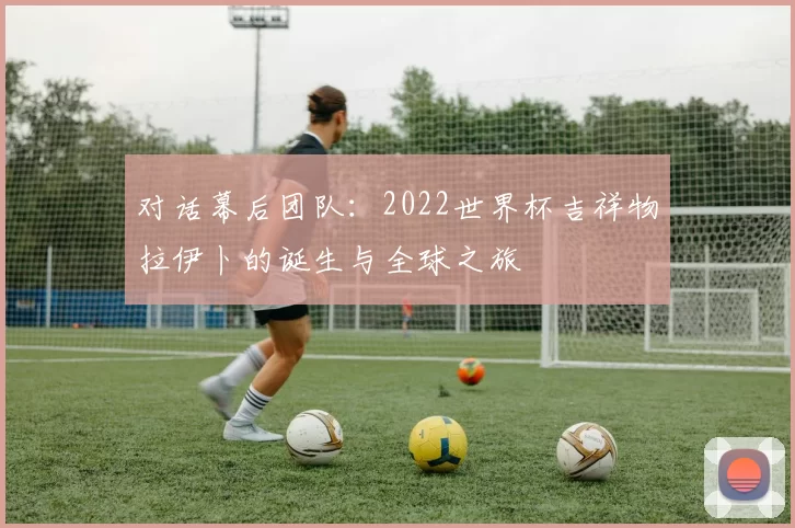 对话幕后团队：2022世界杯吉祥物拉伊卜的诞生与全球之旅