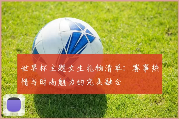 世界杯主题女生礼物清单:赛事热情与时尚魅力的完美融合