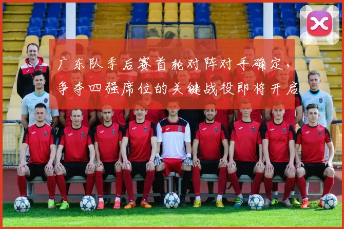 广东队季后赛首轮对阵对手确定，争夺四强席位的关键战役即将开启