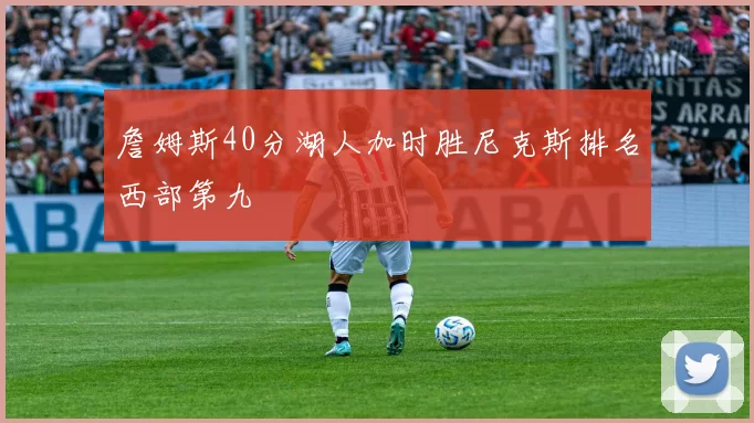 詹姆斯40分湖人加时胜尼克斯排名西部第九