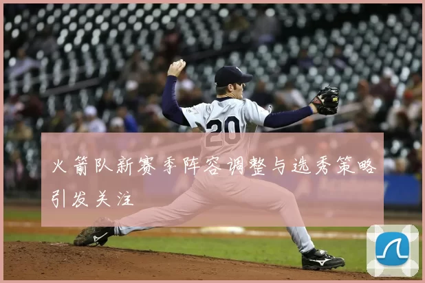 火箭队新赛季阵容调整与选秀策略引发关注