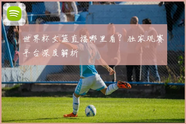 世界杯女篮直播哪里看？独家观赛平台深度解析
