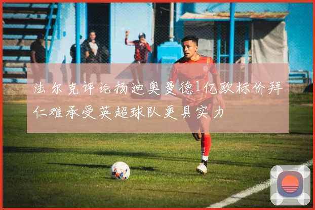 法尔克评论扬迪奥曼德1亿欧标价拜仁难承受英超球队更具实力