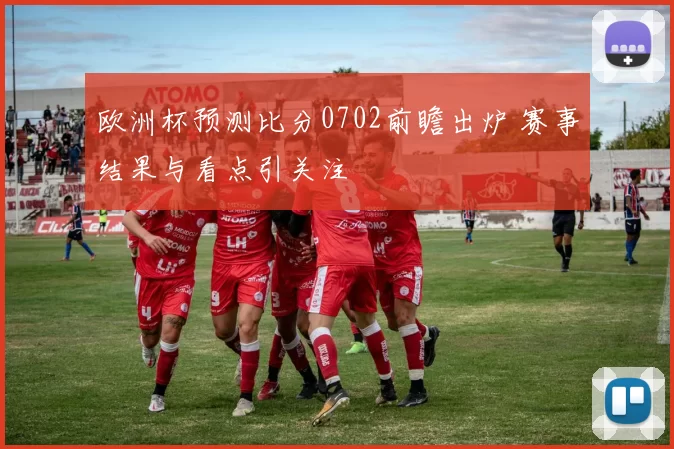 欧洲杯预测比分0702前瞻出炉 赛事结果与看点引关注