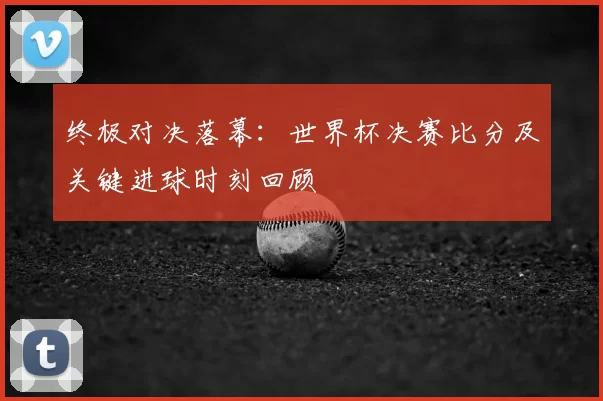 终极对决落幕：世界杯决赛比分及关键进球时刻回顾