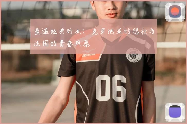 重温经典对决：克罗地亚的悲壮与法国的青春风暴