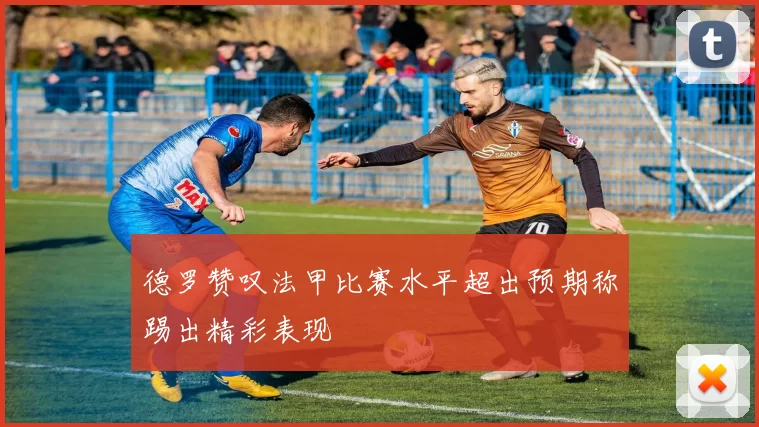 德罗赞叹法甲比赛水平超出预期称踢出精彩表现