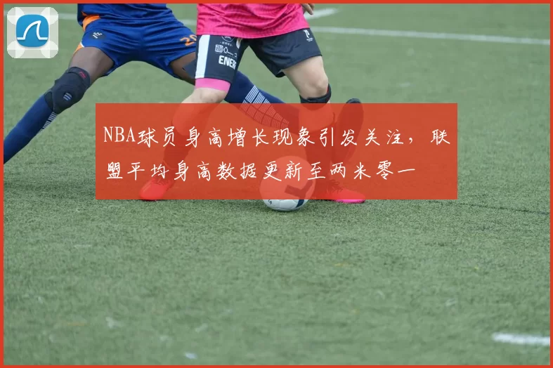 NBA球员身高增长现象引发关注，联盟平均身高数据更新至两米零一