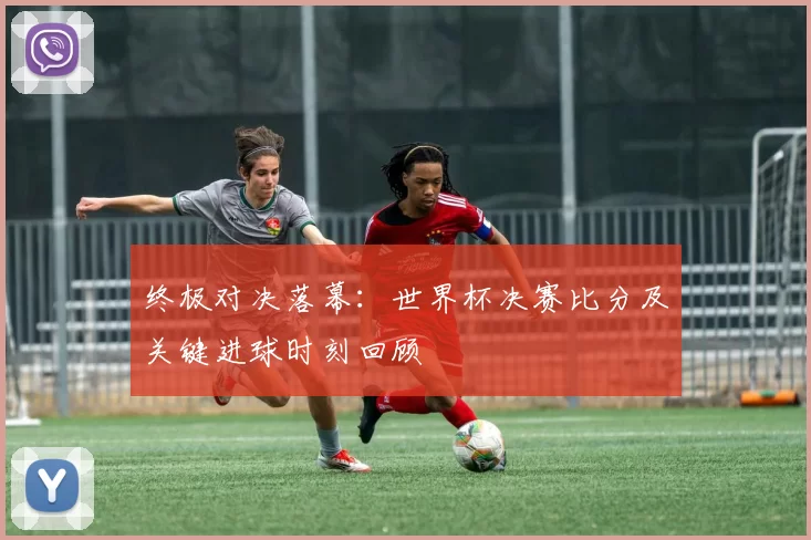 终极对决落幕：世界杯决赛比分及关键进球时刻回顾