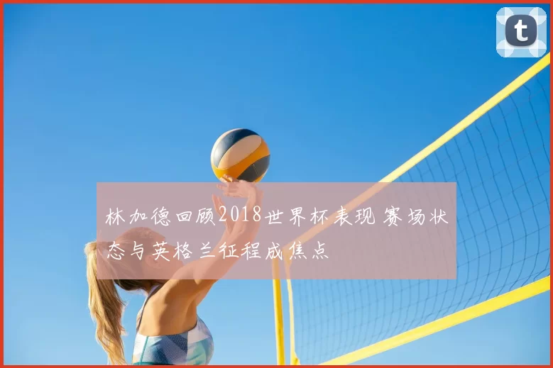 林加德回顾2018世界杯表现 赛场状态与英格兰征程成焦点