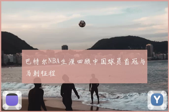 巴特尔NBA生涯回顾中国球员首冠与马刺征程