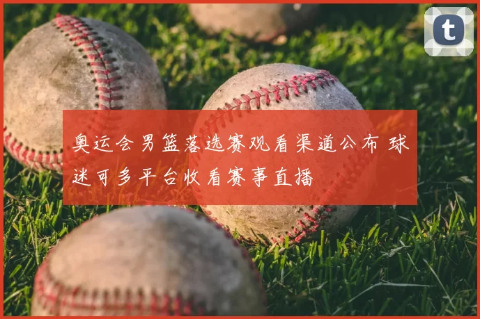 奥运会男篮落选赛观看渠道公布 球迷可多平台收看赛事直播