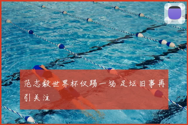 范志毅世界杯仅踢一场 足坛旧事再引关注