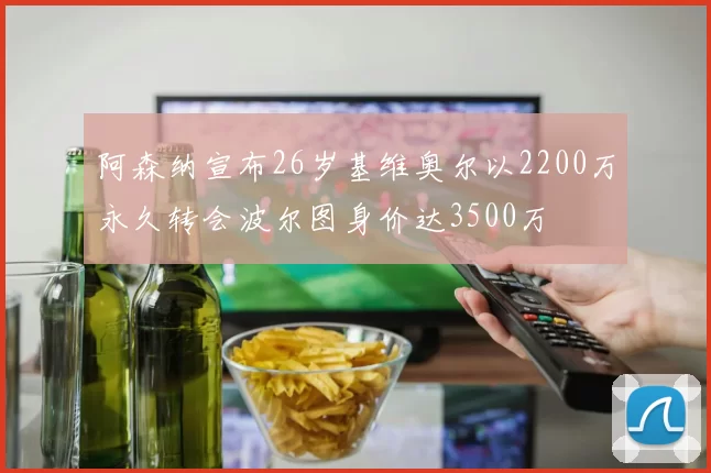 阿森纳宣布26岁基维奥尔以2200万永久转会波尔图身价达3500万