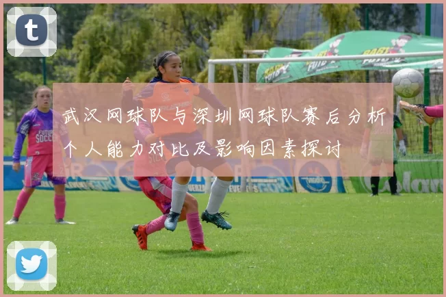 武汉网球队与深圳网球队赛后分析个人能力对比及影响因素探讨