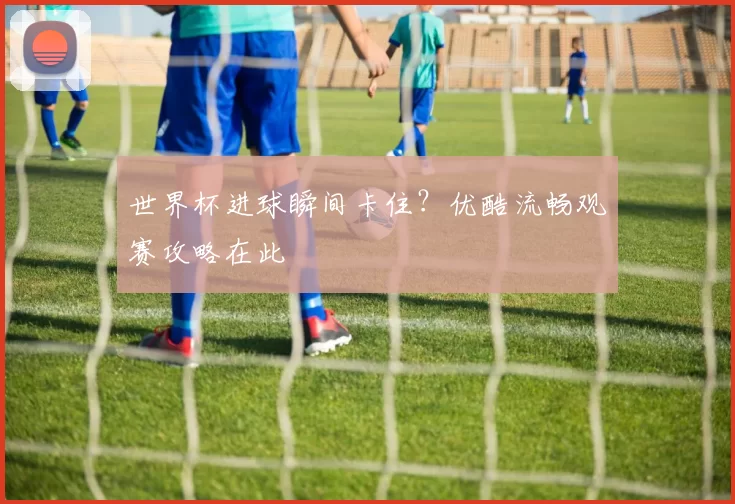 世界杯进球瞬间卡住？优酷流畅观赛攻略在此