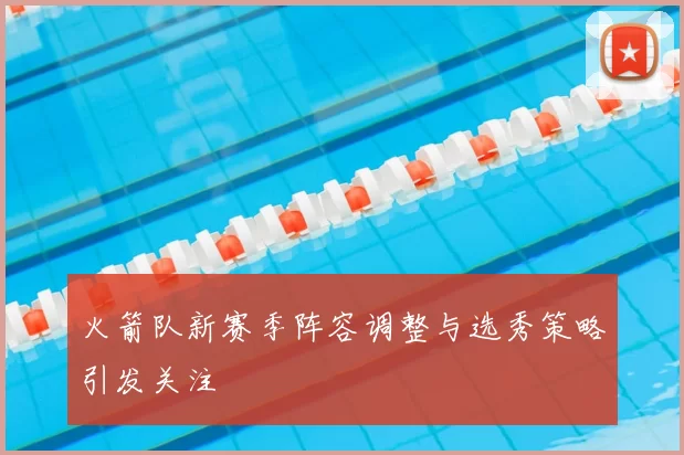 火箭队新赛季阵容调整与选秀策略引发关注