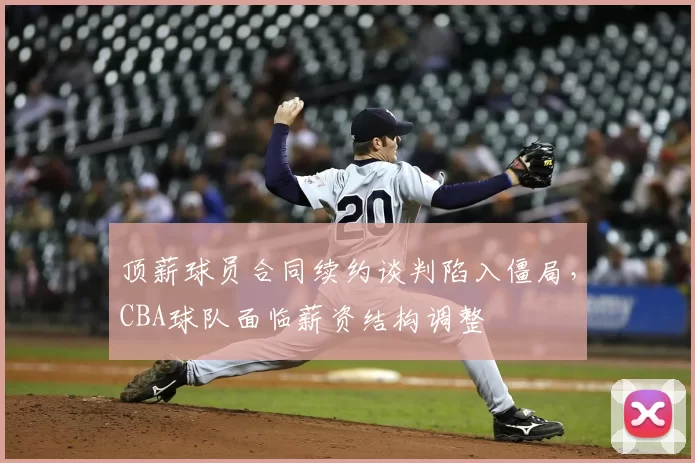 顶薪球员合同续约谈判陷入僵局，CBA球队面临薪资结构调整