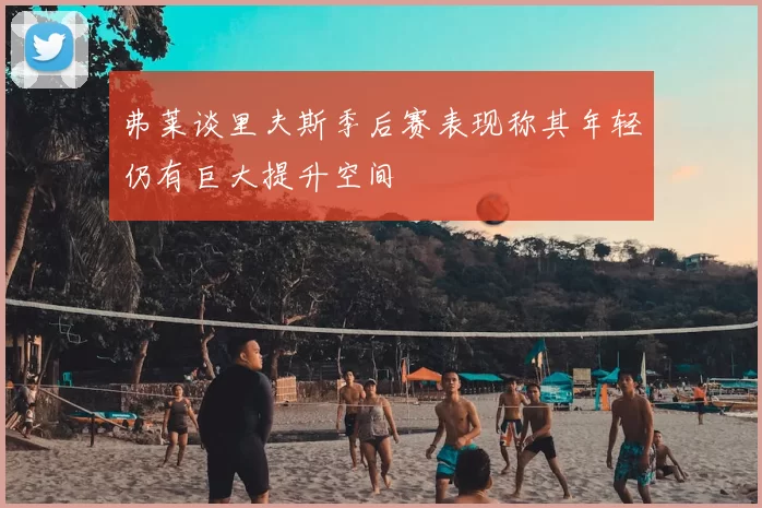 弗莱谈里夫斯季后赛表现称其年轻仍有巨大提升空间