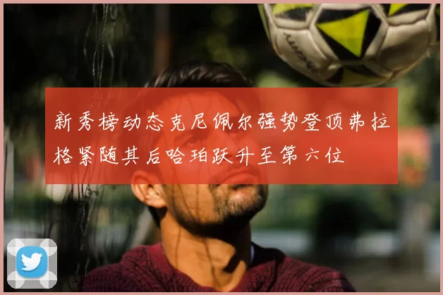 新秀榜动态克尼佩尔强势登顶弗拉格紧随其后哈珀跃升至第六位