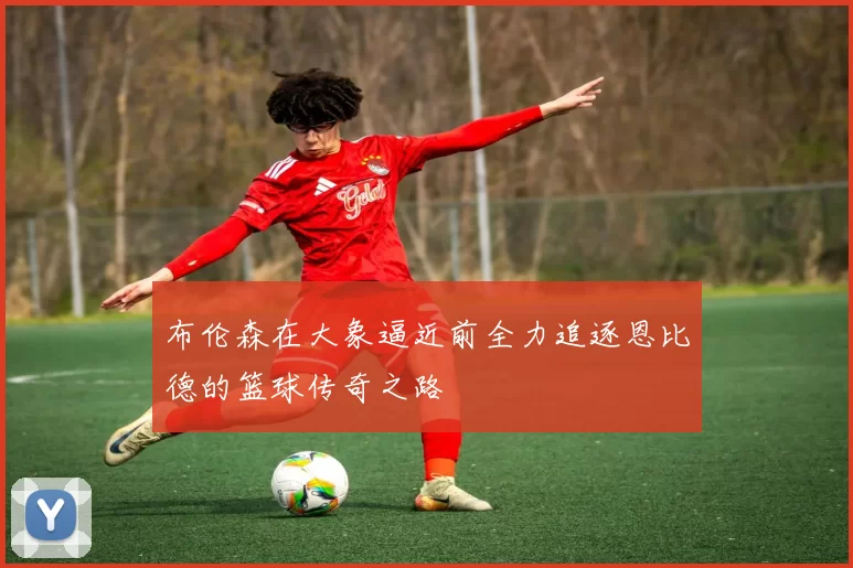 布伦森在大象逼近前全力追逐恩比德的篮球传奇之路
