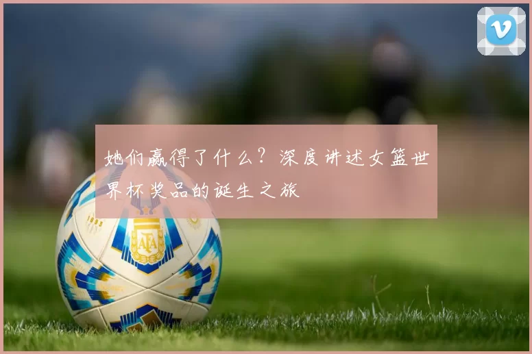 她们赢得了什么？深度讲述女篮世界杯奖品的诞生之旅