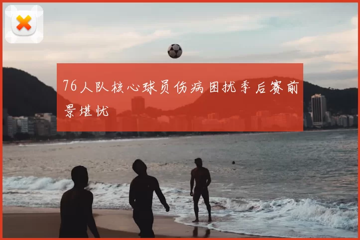 76人队核心球员伤病困扰季后赛前景堪忧