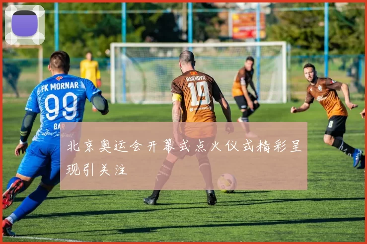 北京奥运会开幕式点火仪式精彩呈现引关注